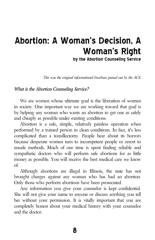 Abortion: A Woman’’s Decision, A Woman’’s Right  by the Abortion Counseling Service  This was the orginal informational brochure passed out by the ACS. What is the Abortion Counseling Service?  We are women whose ultimate goal is the liberation of women in society. One important way we are working toward that goal is by helping any woman who wants an abortion to get one as safely and cheaply as possible under existing conditions  Abortion is a safe, simple, relatively painless operation when performed by a trained person in clean conditions. In fact, is less complicated than a tonsillectomy. People hear about its horrors because desperate women turn to incompetent people or resort o unsafe methods. Much of our time is spent finding reliable and sympathetic doctors who will perform safe abortions for as ltdle money as possible. You will receive the best medical care we know of  Although abortions are illegal in Illinois, the state has not brought charges against any woman who has had an abortion. Only those who perform abortions have been prosecuted.  Any information you give your counselor is kept confidential She will not give your name to anyone or discuss anything you tell her without your permission. It is vitally important that you are completely honest about your medical history with your counselor and the doctor.  
